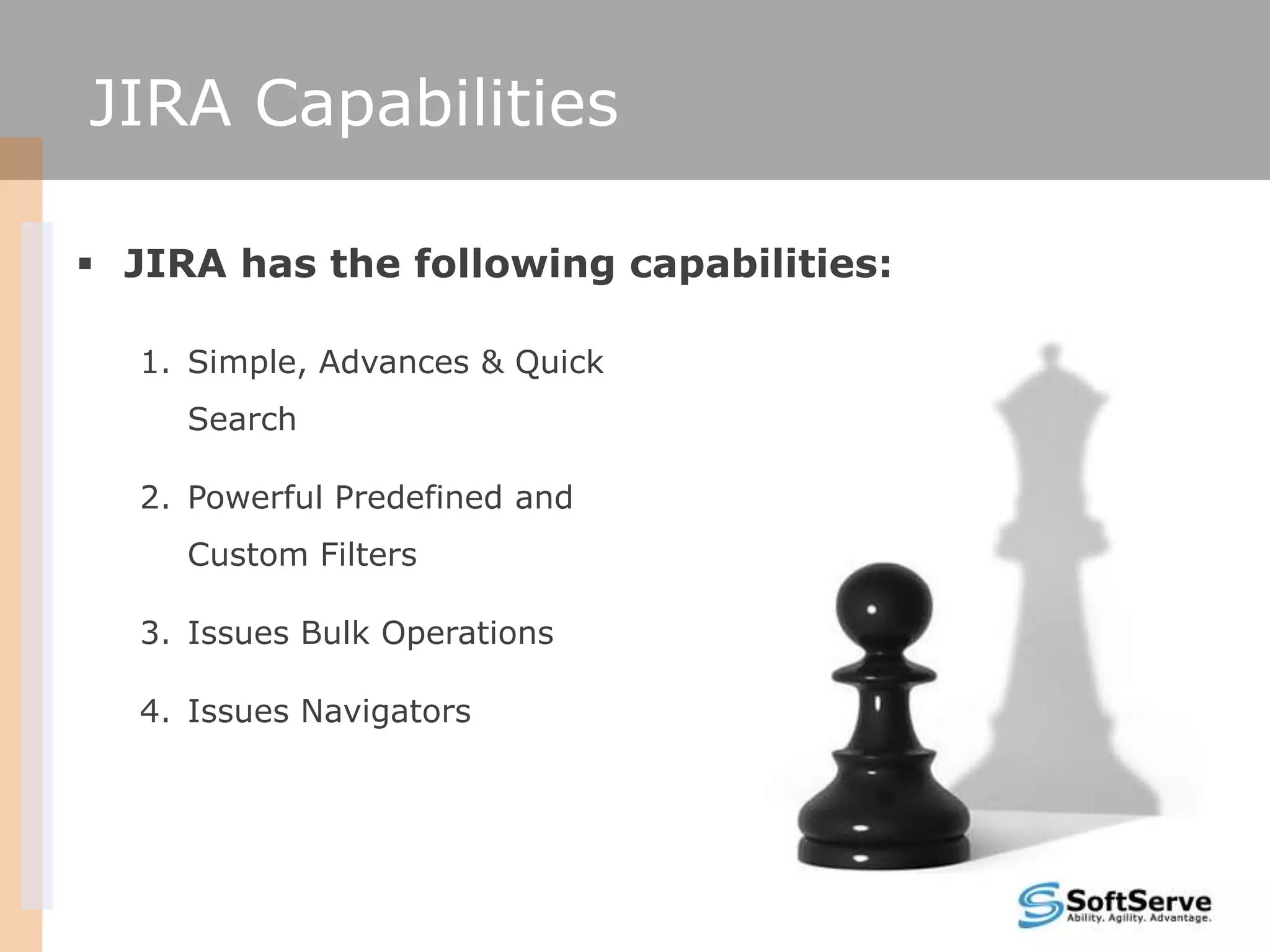 JIRA Capabilities

 JIRA has the following capabilities:

  1. Simple, Advances & Quick
     Search

  2. Powerful Predefined and
     Custom Filters

  3. Issues Bulk Operations

  4. Issues Navigators
 