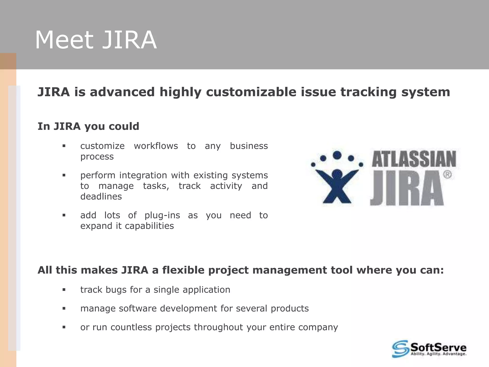 Meet JIRA
JIRA is advanced highly customizable issue tracking system

In JIRA you could
       customize   workflows   to   any   business
        process

       perform integration with existing systems
        to manage tasks, track activity and
        deadlines

       add lots of plug-ins as you need to
        expand it capabilities




All this makes JIRA a flexible project management tool where you can:
       track bugs for a single application

       manage software development for several products

       or run countless projects throughout your entire company
 