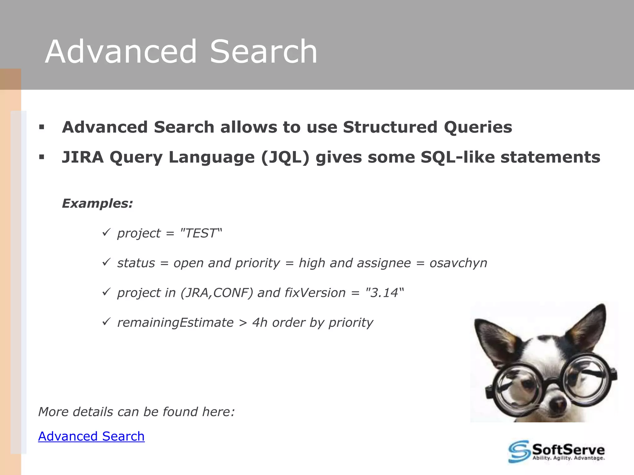 Advanced Search

   Advanced Search allows to use Structured Queries
   JIRA Query Language (JQL) gives some SQL-like statements

    Examples:

          project = "TEST“

          status = open and priority = high and assignee = osavchyn

          project in (JRA,CONF) and fixVersion = "3.14“

          remainingEstimate > 4h order by priority




More details can be found here:
Advanced Search
 
