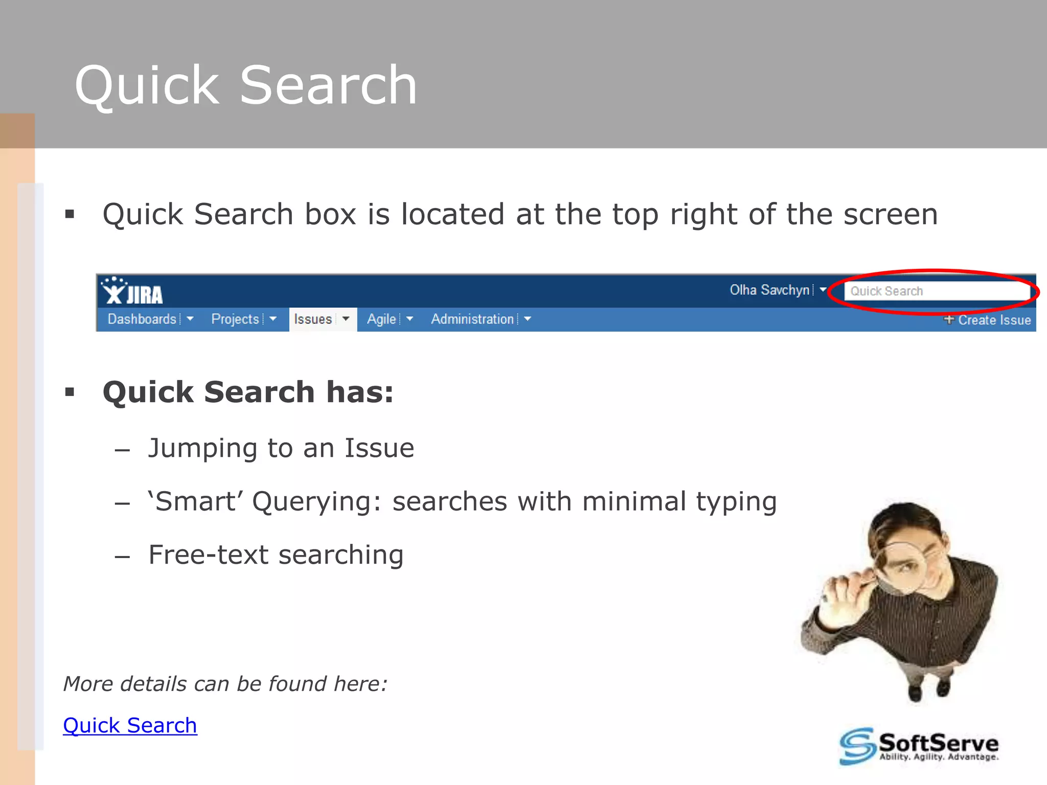 Quick Search

 Quick Search box is located at the top right of the screen




 Quick Search has:
    – Jumping to an Issue

    – ‗Smart‘ Querying: searches with minimal typing

    – Free-text searching



More details can be found here:

Quick Search
 
