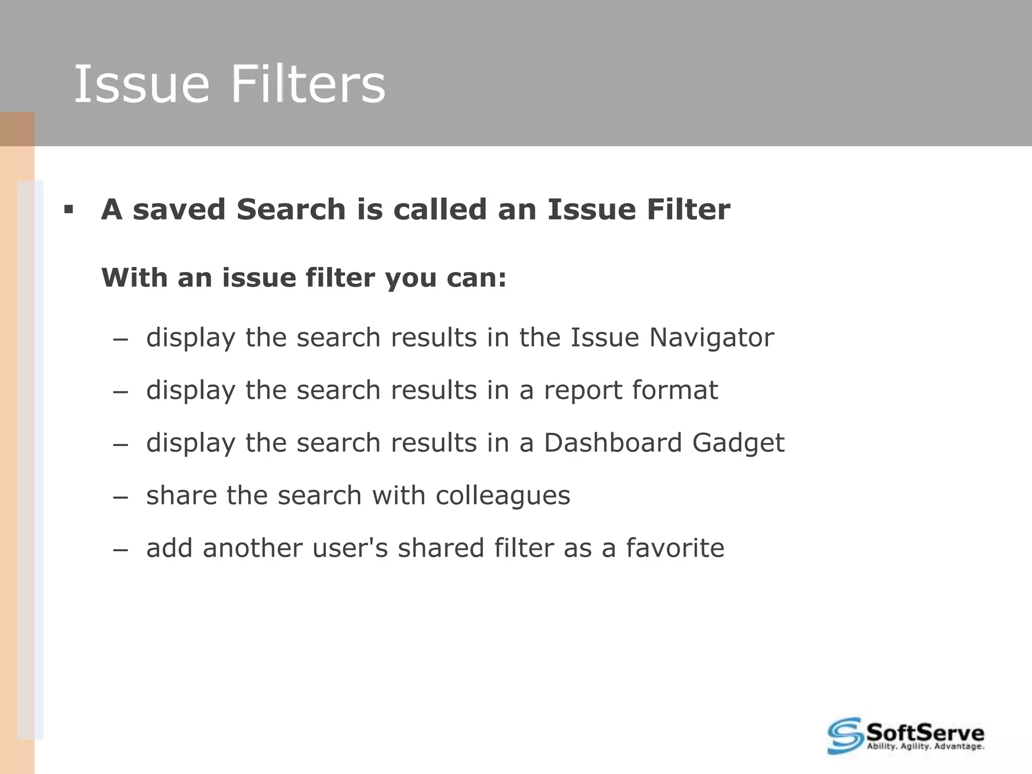 Issue Filters

 A saved Search is called an Issue Filter

  With an issue filter you can:

   – display the search results in the Issue Navigator

   – display the search results in a report format

   – display the search results in a Dashboard Gadget

   – share the search with colleagues

   – add another user's shared filter as a favorite
 