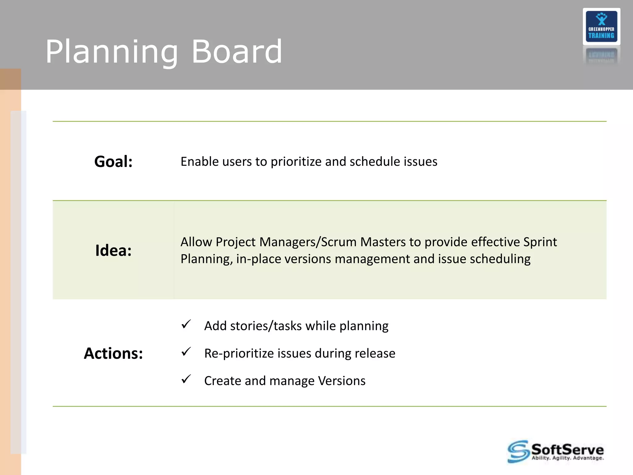 Planning Board


   Goal:     Enable users to prioritize and schedule issues




             Allow Project Managers/Scrum Masters to provide effective Sprint
   Idea:     Planning, in-place versions management and issue scheduling



              Add stories/tasks while planning

  Actions:    Re-prioritize issues during release
              Create and manage Versions
 