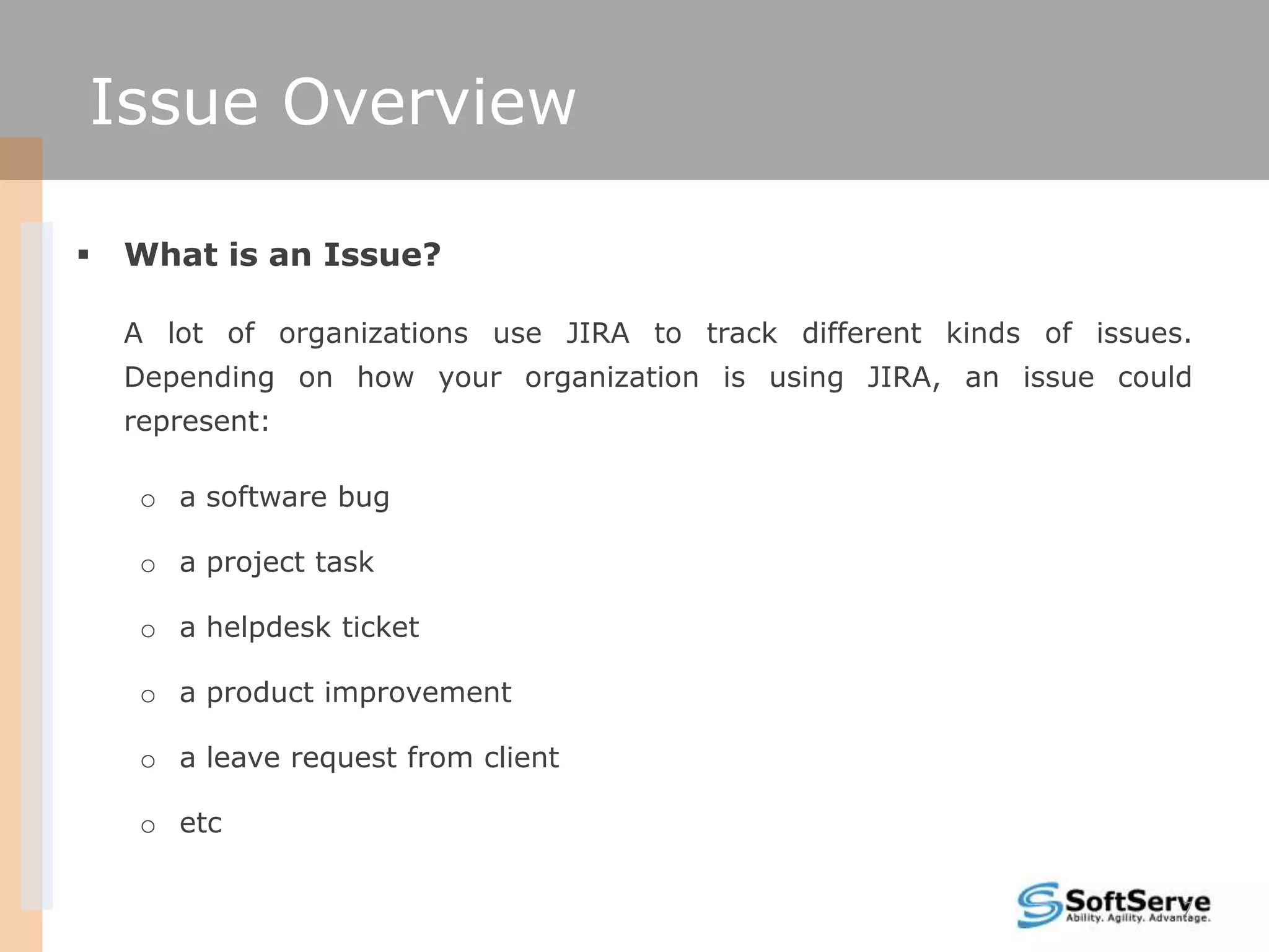 Issue Overview

   What is an Issue?

    A lot of organizations use JIRA to track different kinds of issues.
    Depending on how your organization is using JIRA, an issue could
    represent:

     o a software bug

     o a project task

     o a helpdesk ticket

     o a product improvement

     o a leave request from client

     o etc

                                                                      7
 