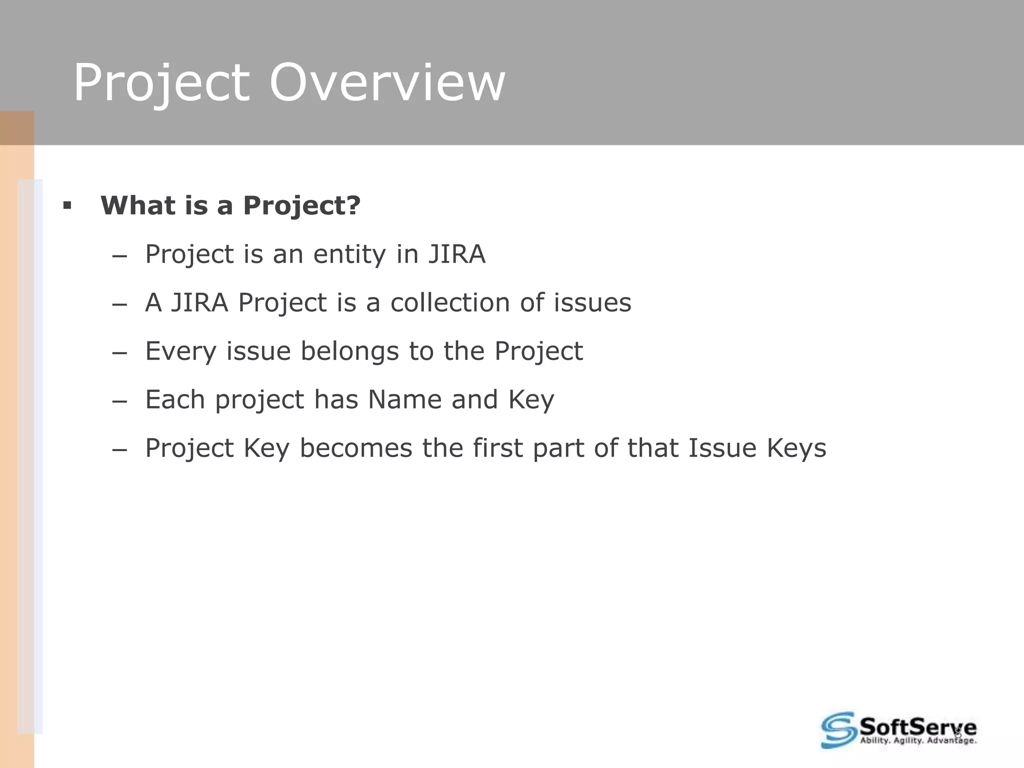 Project Overview

   What is a Project?
    – Project is an entity in JIRA
    – A JIRA Project is a collection of issues
    – Every issue belongs to the Project
    – Each project has Name and Key
    – Project Key becomes the first part of that Issue Keys




                                                              8
 