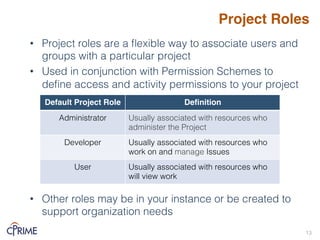 Project Roles
• Project roles are a flexible way to associate users and
groups with a particular project!
• Used in conjunction with Permission Schemes to
define access and activity permissions to your project!
• Other roles may be in your instance or be created to
support organization needs!
13!
Default Project Role Definition
Administrator! Usually associated with resources who
administer the Project!
Developer! Usually associated with resources who
work on and manage Issues!
User! Usually associated with resources who
will view work !
 