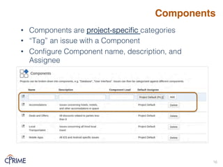 Components
• Components are project-specific categories!
• “Tag” an issue with a Component!
• Configure Component name, description, and
Assignee!
16!
 
