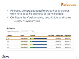 Releases
• Releases are project-specific groupings to collect
work for a specific business or technical goal!
• Configure the Version name, description, and dates!
• Uses the “FixVersion” field!
18!
 
