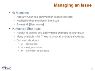 • @ Mentions!
• Add any User to a comment or description field!
• Notified of their mention in the Issue!
• Format: @ [User name]!
• Keyboard Shortcuts!
• Helpful to quickly and easily make changes to your Issue!
• Many available – hit ‘?’ key to show all available shortcuts!
• Common shortcuts!
• ‘e’ – edit screen!
• ‘a’ – assign an issue!
• ‘m’ – comment on an issue!
!
Managing an Issue
26!
 