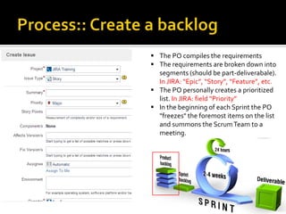 15
 The PO compiles the requirements
 The requirements are broken down into
segments (should be part-deliverabale).
In JIRA: “Epic”, “Story”, “Feature”, etc.
 The PO personally creates a prioritized
list. In JIRA: field “Priority”
 In the beginning of each Sprint the PO
"freezes" the foremost items on the list
and summons the ScrumTeam to a
meeting.
 