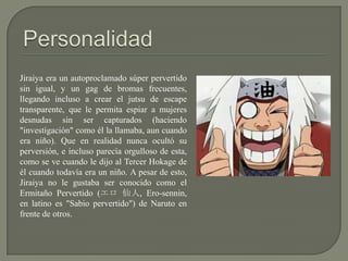 Jiraiya era un autoproclamado súper pervertido
sin igual, y un gag de bromas frecuentes,
llegando incluso a crear el jutsu de escape
transparente, que le permita espiar a mujeres
desnudas sin ser capturados (haciendo
"investigación" como él la llamaba, aun cuando
era niño). Que en realidad nunca ocultó su
perversión, e incluso parecía orgulloso de esta,
como se ve cuando le dijo al Tercer Hokage de
él cuando todavía era un niño. A pesar de esto,
Jiraiya no le gustaba ser conocido como el
Ermitaño Pervertido (エロ 仙人, Ero-sennin,
en latino es "Sabio pervertido") de Naruto en
frente de otros.
 