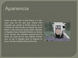 Jiraiya de niño, tenía el pelo blanco y la dos
rayas rojas de sus ojos pero mucho más
pequeñas que cuando se hiciera mayor, en su
vestuario de niño llevaba un kimono de color
blanco y una camisa de red por dentro. Durante
la Segunda Guerra Mundial Shinobi, un Jiraiya
joven, llevaría una armadura especial para la
lucha, las rayas de sus ojos habrían crecido
más, ya que le llegaban justo al empezar la
boca y llevaba la Banda Ninja de Konoha
 
