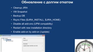 Обновление с долгим откатом
• Cleanup JIRA
• VM Snapshot
• Backup DB
• Rsync Files ($JIRA_INSTALL, $JIRA_HOME)
• Disable all add-ons (UPM compability)
• Restart with new installation directory
• Enable add-on by add-on (/update)
 