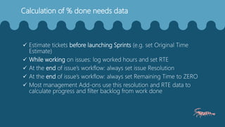 Calculation of % done needs data
 Estimate tickets before launching Sprints (e.g. set Original Time
Estimate)
 While working on issues: log worked hours and set RTE
 At the end of issue’s workflow: always set issue Resolution
 At the end of issue’s workflow: always set Remaining Time to ZERO
 Most management Add-ons use this resolution and RTE data to
calculate progress and filter backlog from work done
 