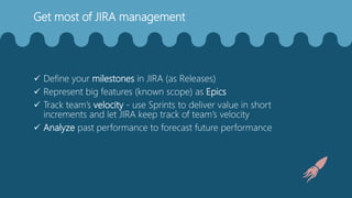Get most of JIRA management
 Define your milestones in JIRA (as Releases)
 Represent big features (known scope) as Epics
 Track team’s velocity - use Sprints to deliver value in short
increments and let JIRA keep track of team’s velocity
 Analyze past performance to forecast future performance
 