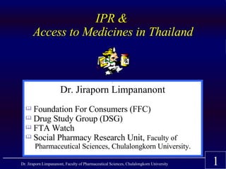IPR &
       Access to Medicines in Thailand


                                                     




                      Dr. Jiraporn Limpananont
    Foundation For Consumers (FFC)
  
   Drug Study Group (DSG)
   FTA Watch
   Social Pharmacy Research Unit, Faculty of

        Pharmaceutical Sciences, Chulalongkorn University.

                                                                                         1
Dr. Jiraporn Limpananont, Faculty of Pharmaceutical Sciences, Chulalongkorn University