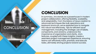 CONCLUSION
In summary, Jira stands as a powerhouse in modern
project collaboration, offering flexibility, scalability,
and adaptability. From the basics of issue creation to
advanced techniques like bulk operations and
keyboard shortcuts, we've explored how to navigate
this robust tool effectively. Tips for efficient issue
management, including the strategic use of labels,
components, and versions, underscore the
importance of organization and clarity. Jira's
features, coupled with these insights, create a
seamless project management experience, ensuring
teams can efficiently track, prioritize, and execute
tasks, ultimately driving projects toward success.
 