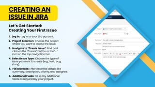 CREATING AN
ISSUE IN JIRA
Log in: Log in to your Jira account.
1.
Project Selection: Choose the project
where you want to create the issue.
2.
Navigate to "Create Issue": Find and
click on the "Create" button or the "+"
icon on the top navigation bar.
3.
Let’s Get Started:
Creating Your First Issue
Select Issue Type: Choose the type of
issue you want to create (e.g., task, bug,
story).
4.
Fill in Details: Enter essential details like
summary, description, priority, and assignee.
5.
Additional Fields: Fill in any additional
fields as required by your project.
6.
 