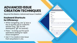 ADVANCED ISSUE
CREATION TECHNIQUES
Beyond the Basics: Advanced Issue Creation
Keyboard Shortcuts
for Efficiency:
While navigating, use "g" plus a
key to quickly go to a specific
section (e.g., "gd" for the
dashboard, "gb" for boards).
Press "." to bring up the quick
operations dialog for rapid
issue navigation.
Use "c" to create a new issue
from anywhere in Jira.
 