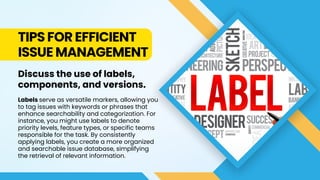 TIPS FOR EFFICIENT
ISSUE MANAGEMENT
Discuss the use of labels,
components, and versions.
Labels serve as versatile markers, allowing you
to tag issues with keywords or phrases that
enhance searchability and categorization. For
instance, you might use labels to denote
priority levels, feature types, or specific teams
responsible for the task. By consistently
applying labels, you create a more organized
and searchable issue database, simplifying
the retrieval of relevant information.
 