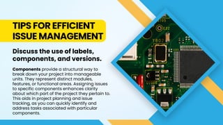 TIPS FOR EFFICIENT
ISSUE MANAGEMENT
Discuss the use of labels,
components, and versions.
Components provide a structural way to
break down your project into manageable
units. They represent distinct modules,
features, or functional areas. Assigning issues
to specific components enhances clarity
about which part of the project they pertain to.
This aids in project planning and issue
tracking, as you can quickly identify and
address tasks associated with particular
components.
 
