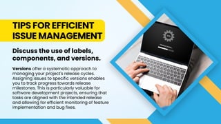 TIPS FOR EFFICIENT
ISSUE MANAGEMENT
Discuss the use of labels,
components, and versions.
Versions offer a systematic approach to
managing your project's release cycles.
Assigning issues to specific versions enables
you to track progress towards release
milestones. This is particularly valuable for
software development projects, ensuring that
tasks are aligned with the intended release
and allowing for efficient monitoring of feature
implementation and bug fixes.
 