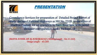 PRESENTATION
Consultancy Services for preparation of Detailed Project Report of
newly declared National Highways as NH No. 752B in the states of
Madhya Pradesh for up gradation to Two / Four lane with paved
shoulder configuration under Package - II
JIRAPUR-SUSNER-MP-RJ-BORDER ROAD ( Existing Length – Km 41.240)
Design Length – 40+500
 