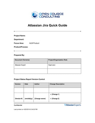 Confidential
Last printed on 4/20/2016 9:34:00 PM
Atlassian Jira Quick Guide
Project Name:
Department:
Focus Area: ALM Product
Product/Process:
Prepared By:
Document Owner(s) Project/Organization Role
Atlassian Expert Kapil Jeon
Project Status Report Version Control
Version Date Author Change Description
[Version #] [mm/dd/yy] [Change owner]
 [Change 1]
 [Change 2]
 
