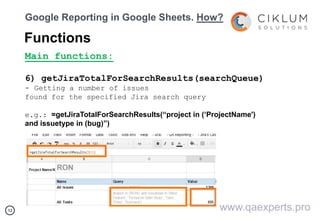 1212
Google Reporting in Google Sheets. How?
Functions
Main functions:
6) getJiraTotalForSearchResults(searchQueue)
- Getting a number of issues
found for the specified Jira search query
e.g.: =getJiraTotalForSearchResults(“project in (‘ProjectName')
and issuetype in (bug)”)
www.qaexperts.pro
 