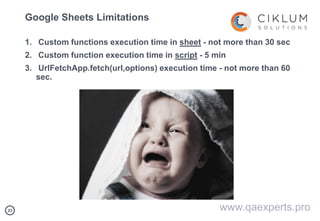 2323
Google Sheets Limitations
1. Custom functions execution time in sheet - not more than 30 sec
2. Custom function execution time in script - 5 min
3. UrlFetchApp.fetch(url,options) execution time - not more than 60
sec.
www.qaexperts.pro
 