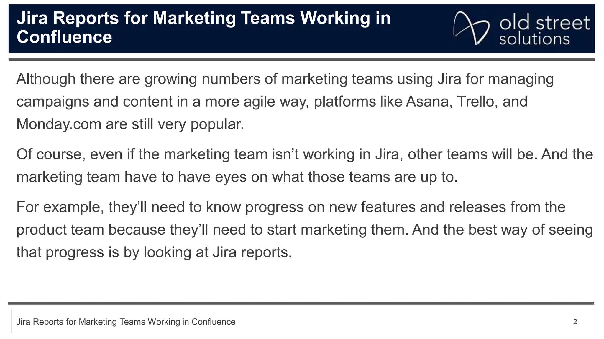 2
Jira Reports for Marketing Teams Working in Confluence
Jira Reports for Marketing Teams Working in
Confluence
Although there are growing numbers of marketing teams using Jira for managing
campaigns and content in a more agile way, platforms like Asana, Trello, and
Monday.com are still very popular.
Of course, even if the marketing team isn’t working in Jira, other teams will be. And the
marketing team have to have eyes on what those teams are up to.
For example, they’ll need to know progress on new features and releases from the
product team because they’ll need to start marketing them. And the best way of seeing
that progress is by looking at Jira reports.
 