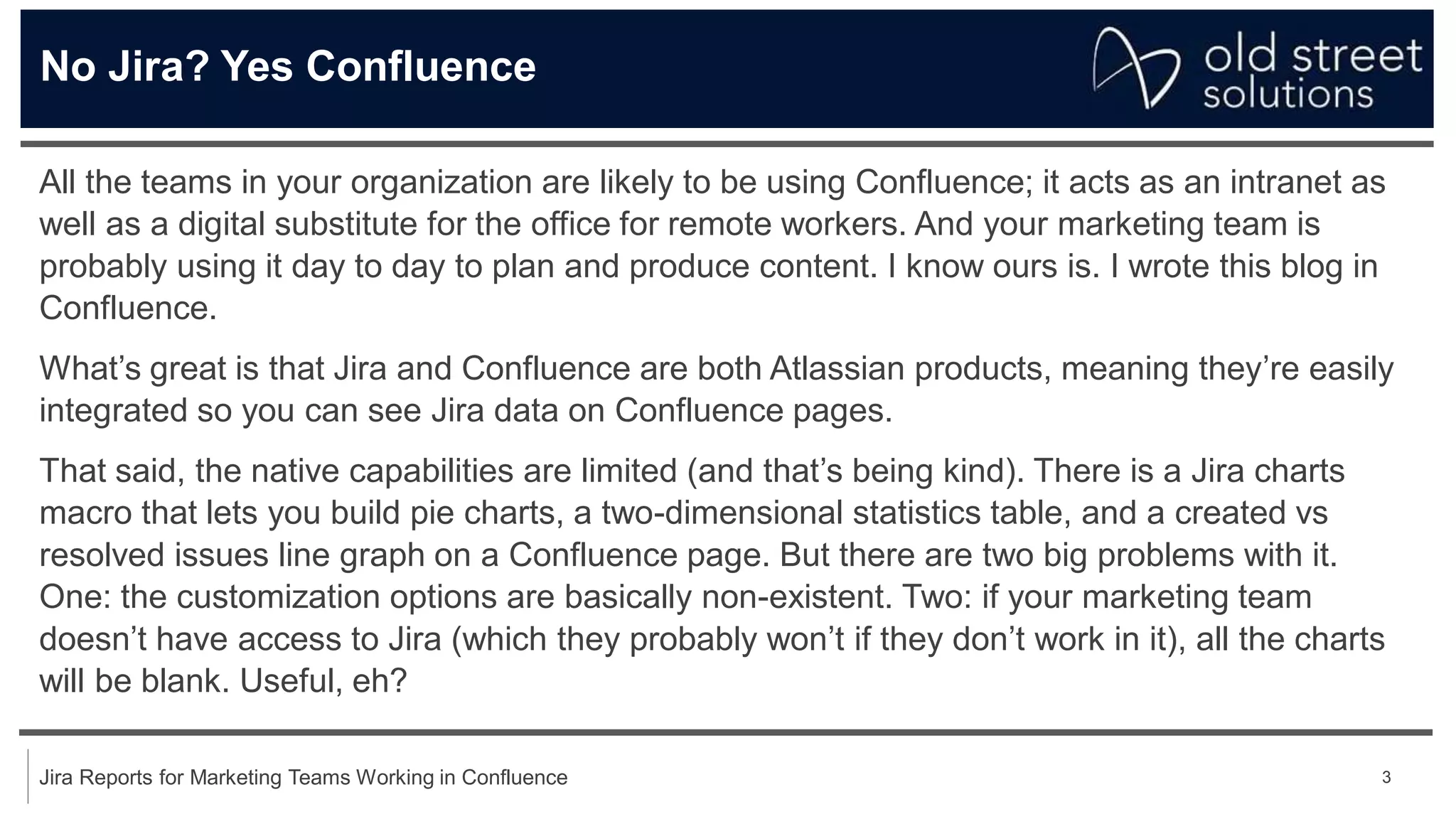 3
Jira Reports for Marketing Teams Working in Confluence
No Jira? Yes Confluence
All the teams in your organization are likely to be using Confluence; it acts as an intranet as
well as a digital substitute for the office for remote workers. And your marketing team is
probably using it day to day to plan and produce content. I know ours is. I wrote this blog in
Confluence.
What’s great is that Jira and Confluence are both Atlassian products, meaning they’re easily
integrated so you can see Jira data on Confluence pages.
That said, the native capabilities are limited (and that’s being kind). There is a Jira charts
macro that lets you build pie charts, a two-dimensional statistics table, and a created vs
resolved issues line graph on a Confluence page. But there are two big problems with it.
One: the customization options are basically non-existent. Two: if your marketing team
doesn’t have access to Jira (which they probably won’t if they don’t work in it), all the charts
will be blank. Useful, eh?
 