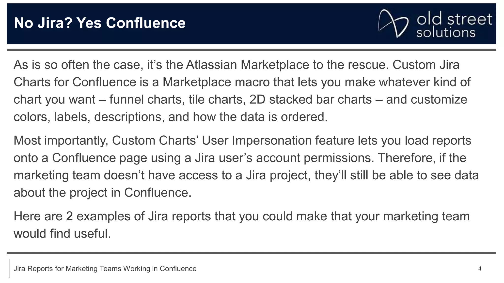 4
Jira Reports for Marketing Teams Working in Confluence
No Jira? Yes Confluence
As is so often the case, it’s the Atlassian Marketplace to the rescue. Custom Jira
Charts for Confluence is a Marketplace macro that lets you make whatever kind of
chart you want – funnel charts, tile charts, 2D stacked bar charts – and customize
colors, labels, descriptions, and how the data is ordered.
Most importantly, Custom Charts’ User Impersonation feature lets you load reports
onto a Confluence page using a Jira user’s account permissions. Therefore, if the
marketing team doesn’t have access to a Jira project, they’ll still be able to see data
about the project in Confluence.
Here are 2 examples of Jira reports that you could make that your marketing team
would find useful.
 