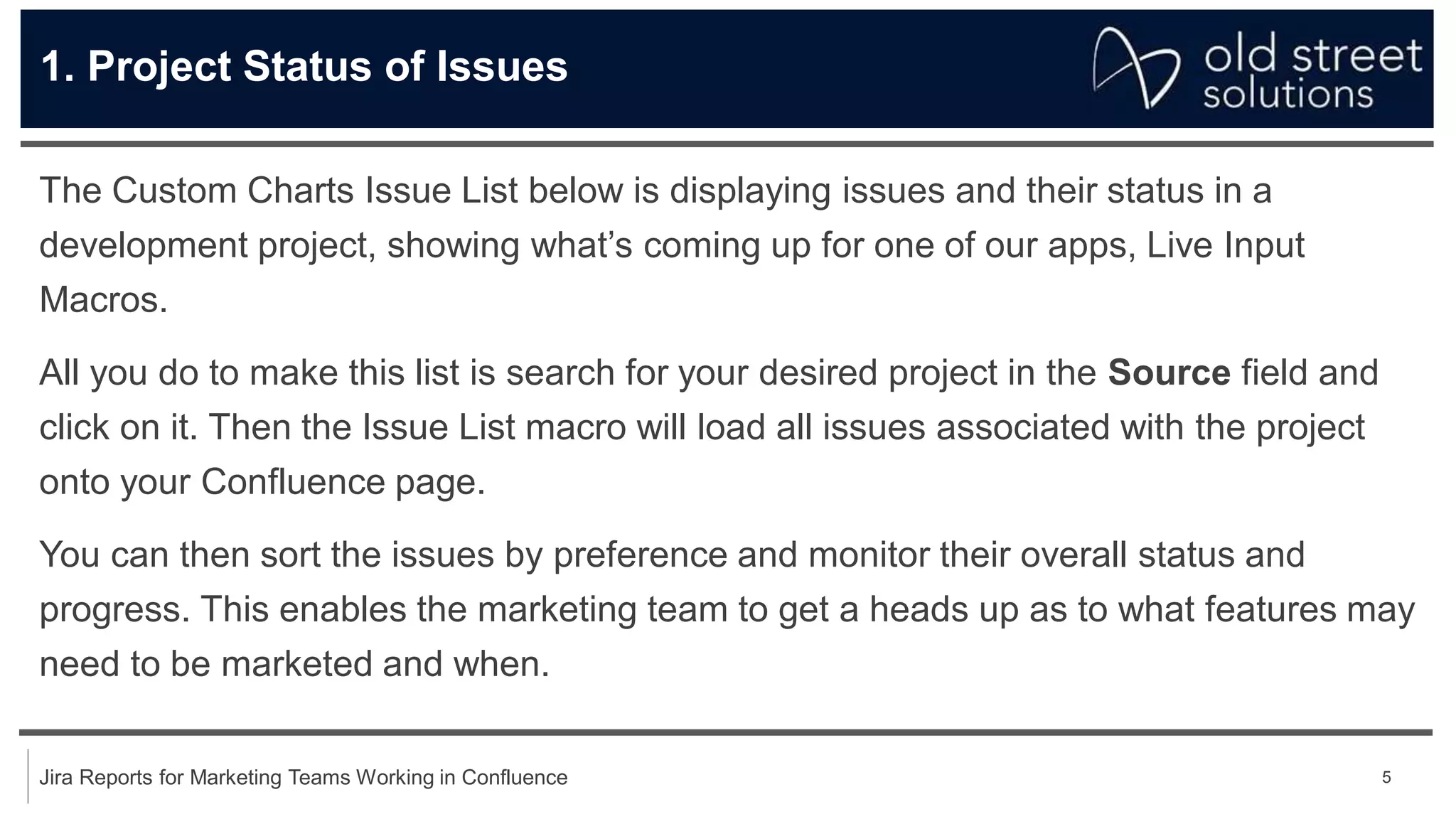5
Jira Reports for Marketing Teams Working in Confluence
1. Project Status of Issues
The Custom Charts Issue List below is displaying issues and their status in a
development project, showing what’s coming up for one of our apps, Live Input
Macros.
All you do to make this list is search for your desired project in the Source field and
click on it. Then the Issue List macro will load all issues associated with the project
onto your Confluence page.
You can then sort the issues by preference and monitor their overall status and
progress. This enables the marketing team to get a heads up as to what features may
need to be marketed and when.
 