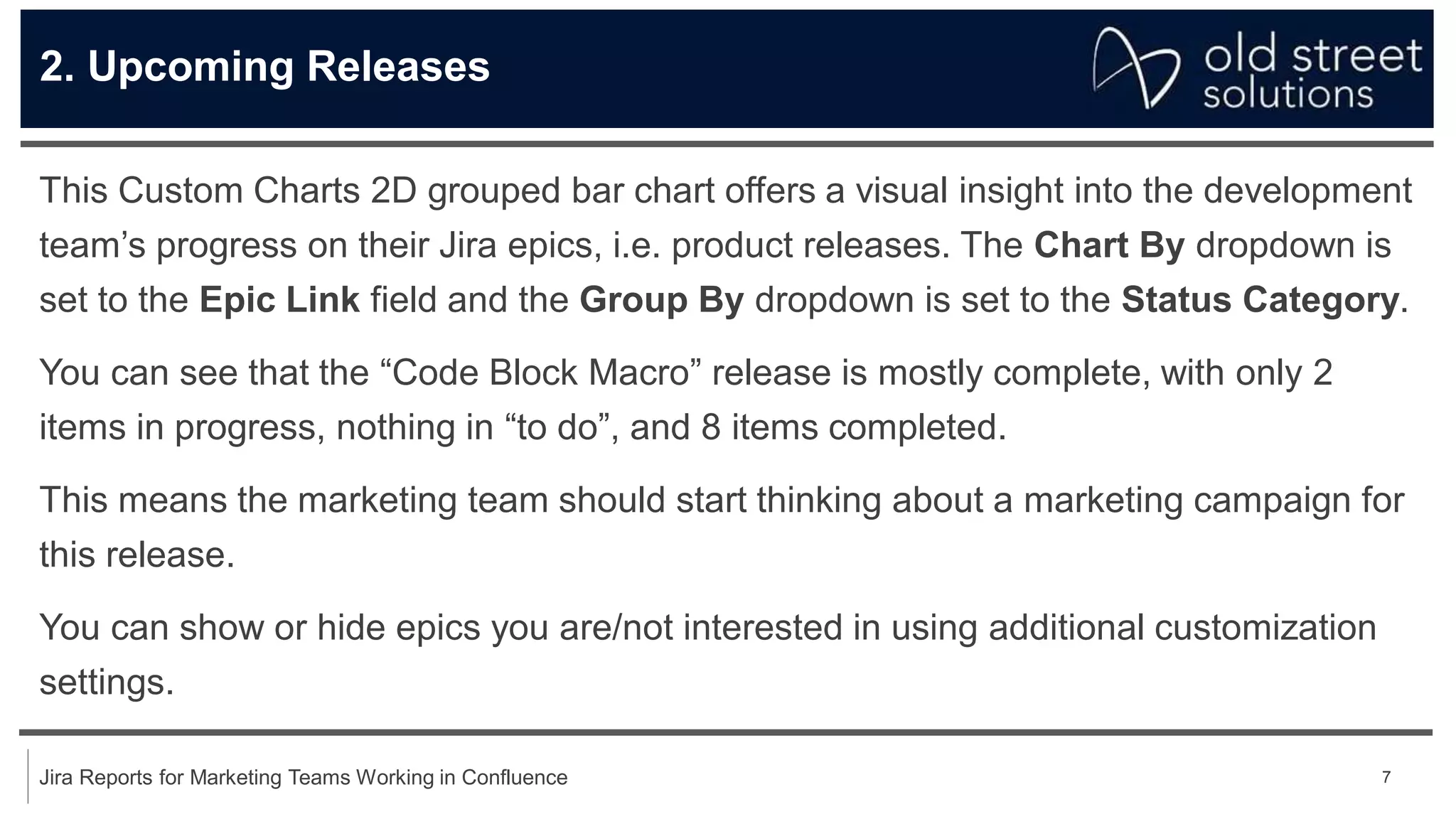 7
Jira Reports for Marketing Teams Working in Confluence
2. Upcoming Releases
This Custom Charts 2D grouped bar chart offers a visual insight into the development
team’s progress on their Jira epics, i.e. product releases. The Chart By dropdown is
set to the Epic Link field and the Group By dropdown is set to the Status Category.
You can see that the “Code Block Macro” release is mostly complete, with only 2
items in progress, nothing in “to do”, and 8 items completed.
This means the marketing team should start thinking about a marketing campaign for
this release.
You can show or hide epics you are/not interested in using additional customization
settings.
 