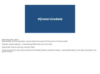 #jiraservicedesk 
(JSD hashtag slide, opener) 
Good morning! Let’s do a quick poll - raise you hand if you are part of IT? If you are in IT raise your hand! 
! 
Thank you. (Counts audience)——Looks like about XX% of your are on an IT team. 
! 
Great to have IT teams in the room, we love IT teams! 
! 
Those of you not on IT, don’t worry, we love you too! As Mike indicated in yesterday’s Keynote - and we will talk about it more today: Service Desk is not 
just for IT teams! 
 