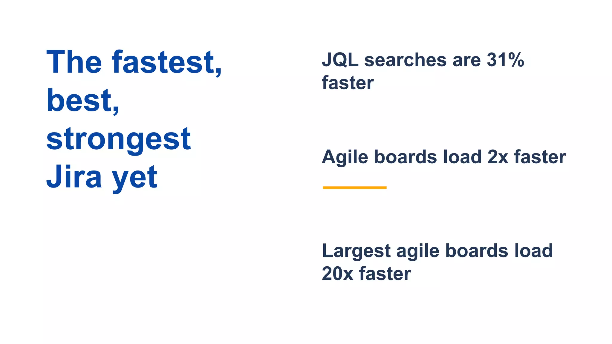 Largest agile boards load
20x faster
JQL searches are 31%
faster
Agile boards load 2x faster
The fastest,
best,
strongest
Jira yet
 