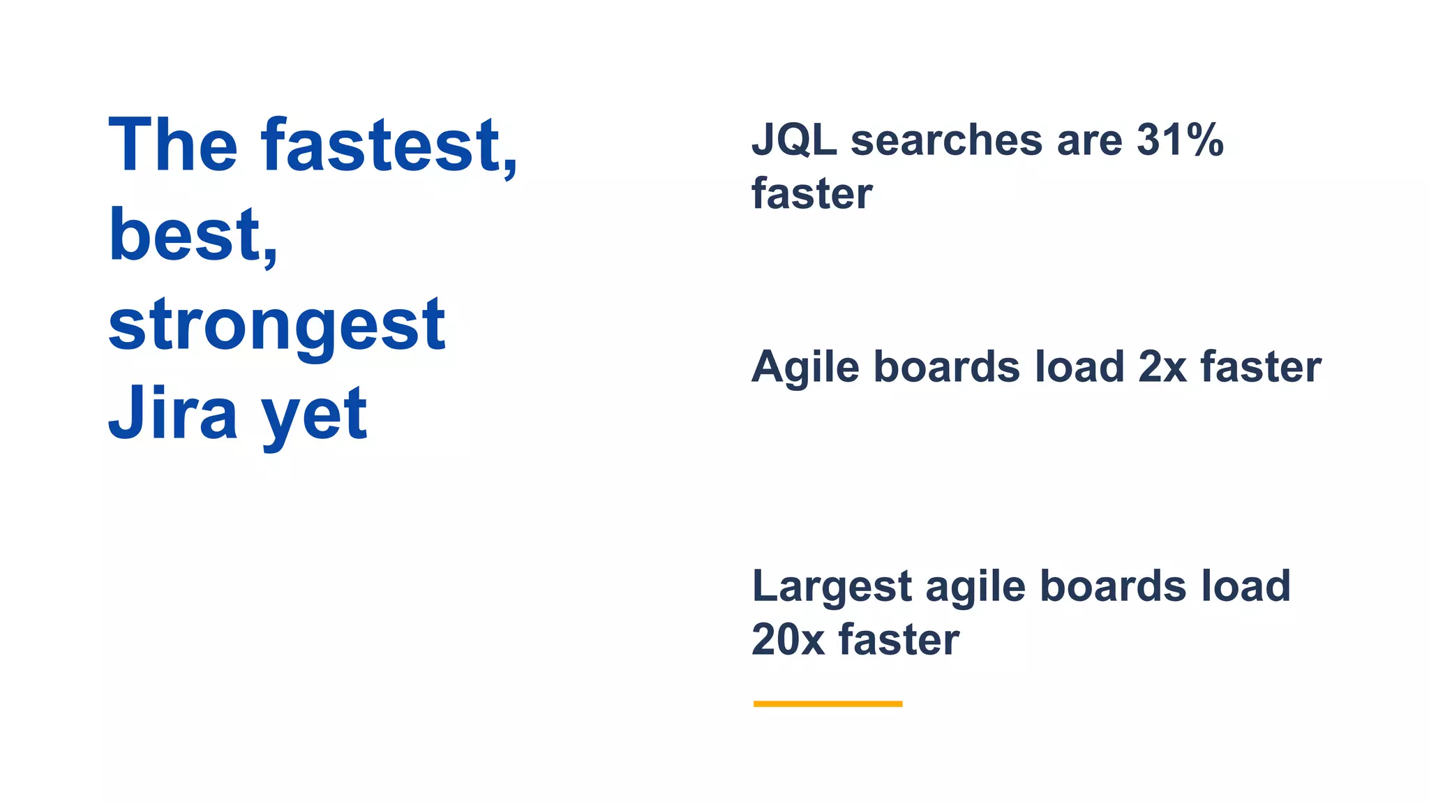 Largest agile boards load
20x faster
JQL searches are 31%
faster
Agile boards load 2x faster
The fastest,
best,
strongest
Jira yet
 