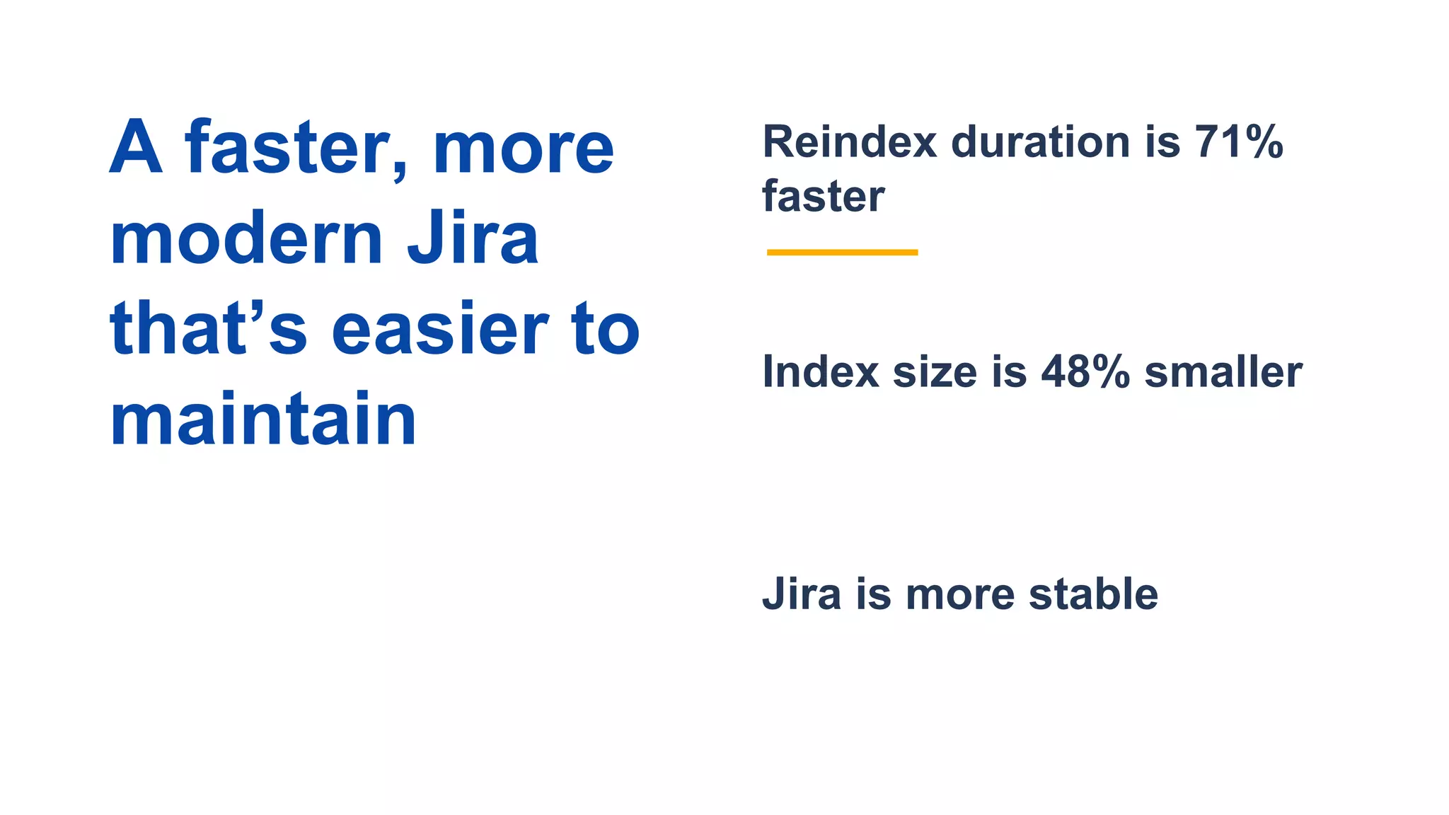Jira is more stable
Reindex duration is 71%
faster
Index size is 48% smaller
A faster, more
modern Jira
that’s easier to
maintain
 