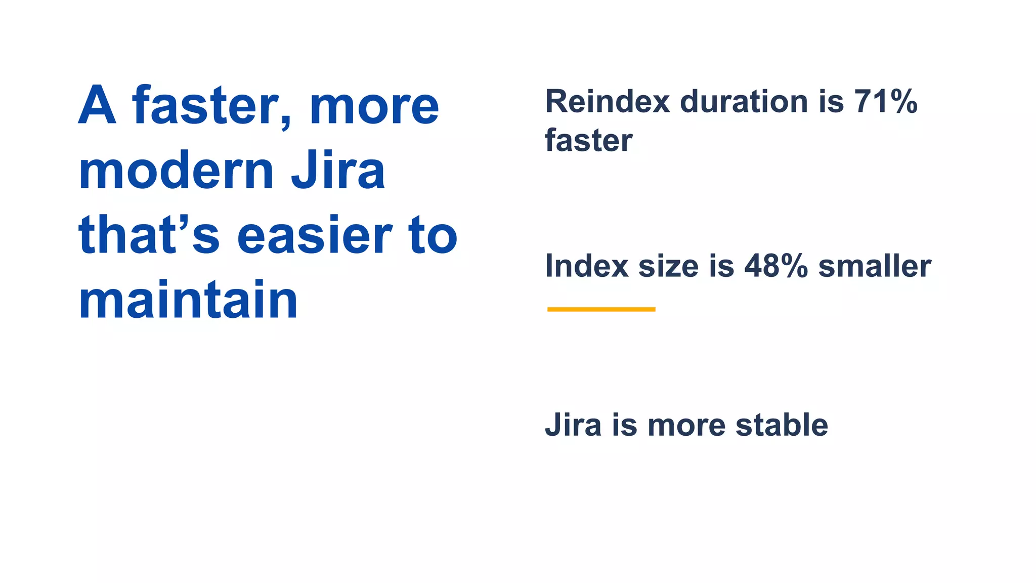 Jira is more stable
Reindex duration is 71%
faster
Index size is 48% smaller
A faster, more
modern Jira
that’s easier to
maintain
 