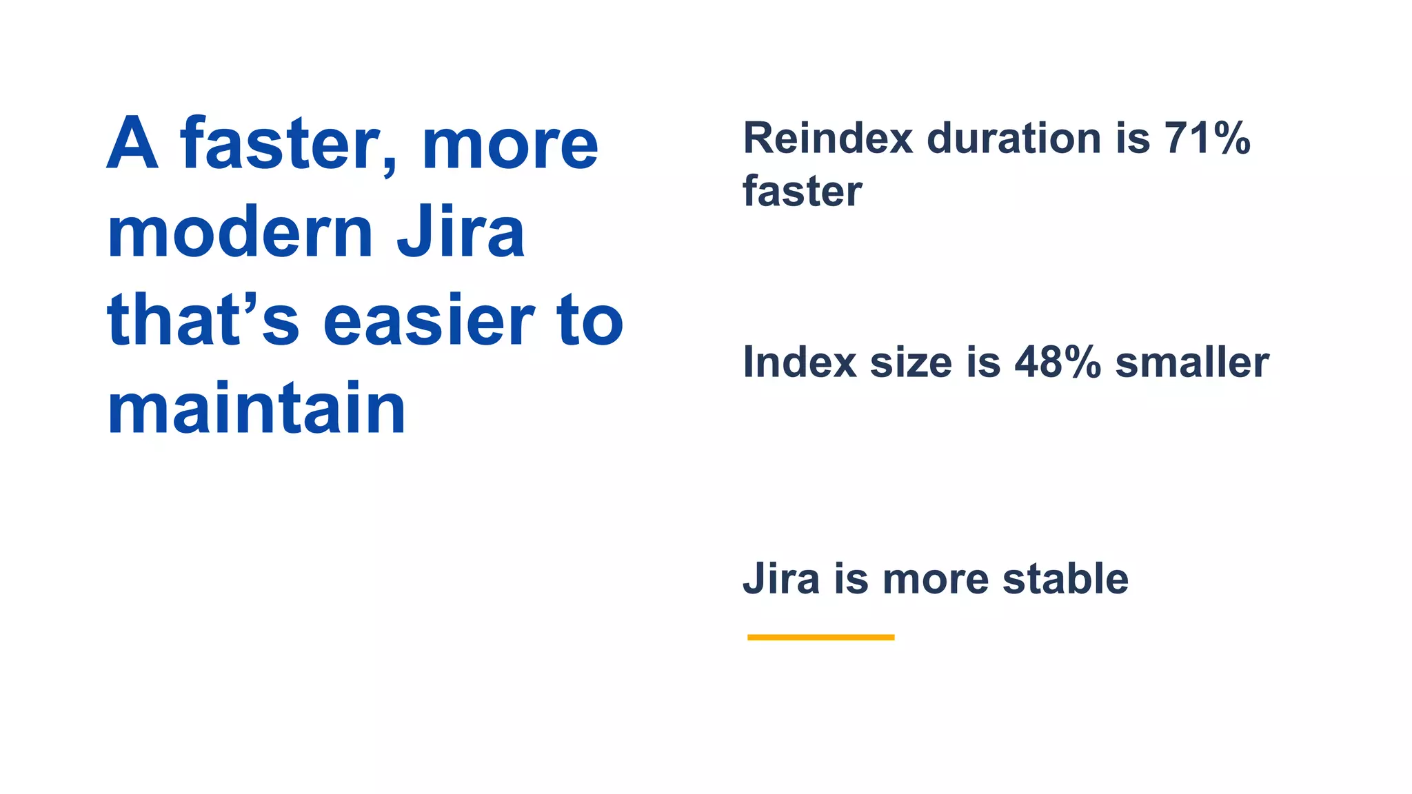 Jira is more stable
Reindex duration is 71%
faster
Index size is 48% smaller
A faster, more
modern Jira
that’s easier to
maintain
 