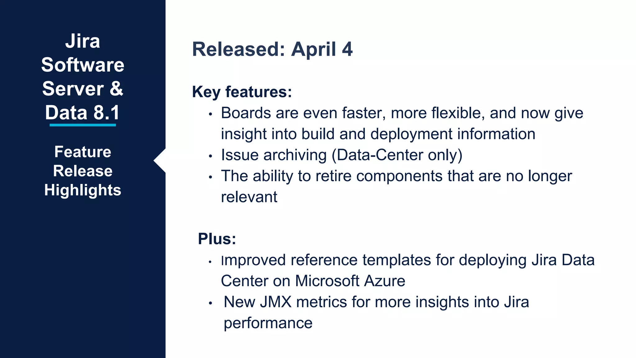 Released: April 4
Key features:
• Boards are even faster, more flexible, and now give
insight into build and deployment information
• Issue archiving (Data-Center only)
• The ability to retire components that are no longer
relevant
Plus:
• Improved reference templates for deploying Jira Data
Center on Microsoft Azure
• New JMX metrics for more insights into Jira
performance
Jira
Software
Server &
Data 8.1
Feature
Release
Highlights
 
