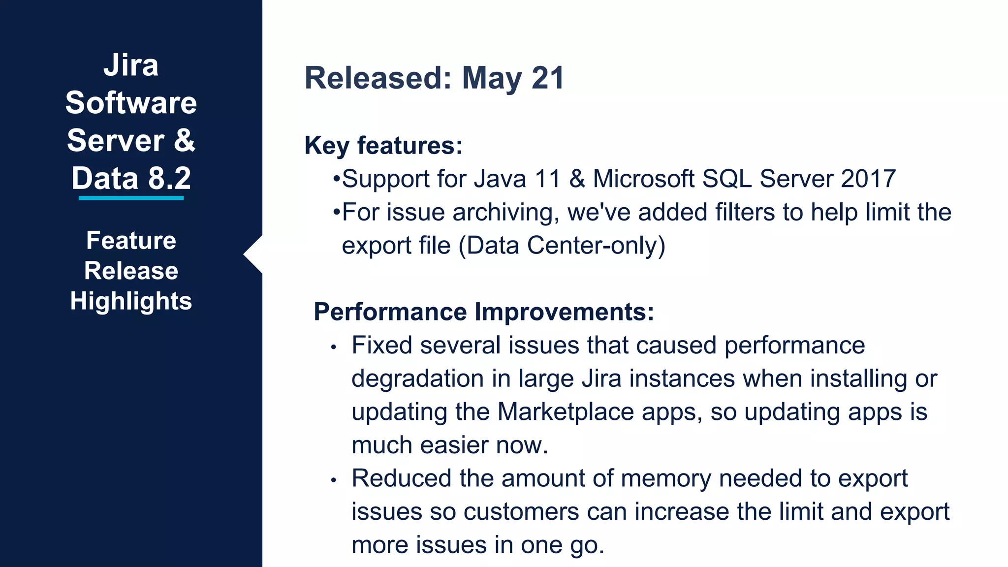 Released: May 21
Key features:
•Support for Java 11 & Microsoft SQL Server 2017
•For issue archiving, we've added filters to help limit the
export file (Data Center-only)
Performance Improvements:
• Fixed several issues that caused performance
degradation in large Jira instances when installing or
updating the Marketplace apps, so updating apps is
much easier now.
• Reduced the amount of memory needed to export
issues so customers can increase the limit and export
more issues in one go.
Jira
Software
Server &
Data 8.2
Feature
Release
Highlights
 