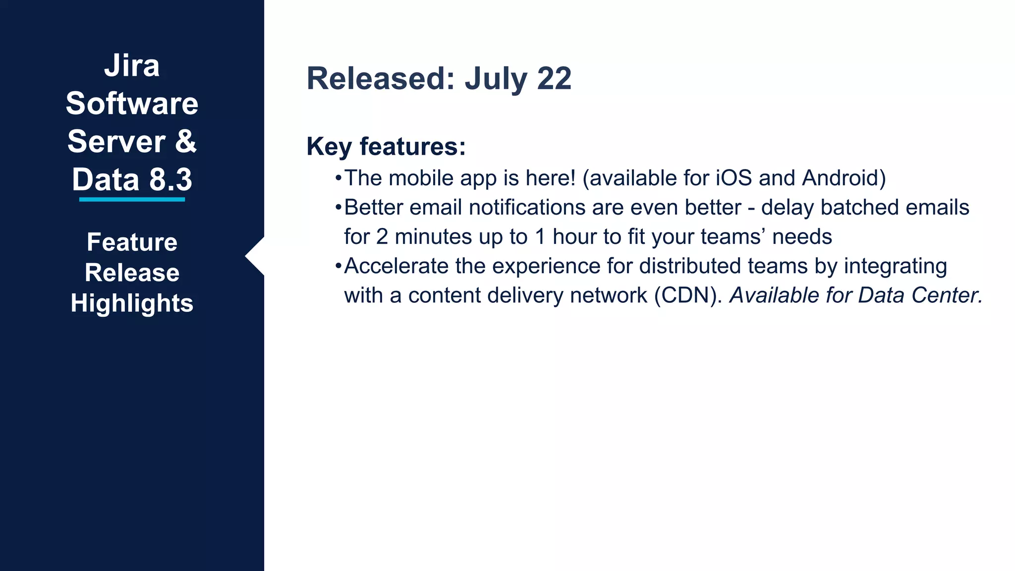 Released: July 22
Key features:
•The mobile app is here! (available for iOS and Android)
•Better email notifications are even better - delay batched emails
for 2 minutes up to 1 hour to fit your teams’ needs
•Accelerate the experience for distributed teams by integrating
with a content delivery network (CDN). Available for Data Center.
Jira
Software
Server &
Data 8.3
Feature
Release
Highlights
 