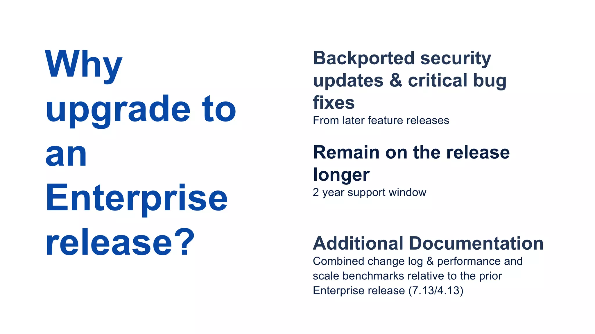 Backported security
updates & critical bug
fixes
From later feature releases
Remain on the release
longer
2 year support window
Additional Documentation
Combined change log & performance and
scale benchmarks relative to the prior
Enterprise release (7.13/4.13)
Why
upgrade to
an
Enterprise
release?
 
