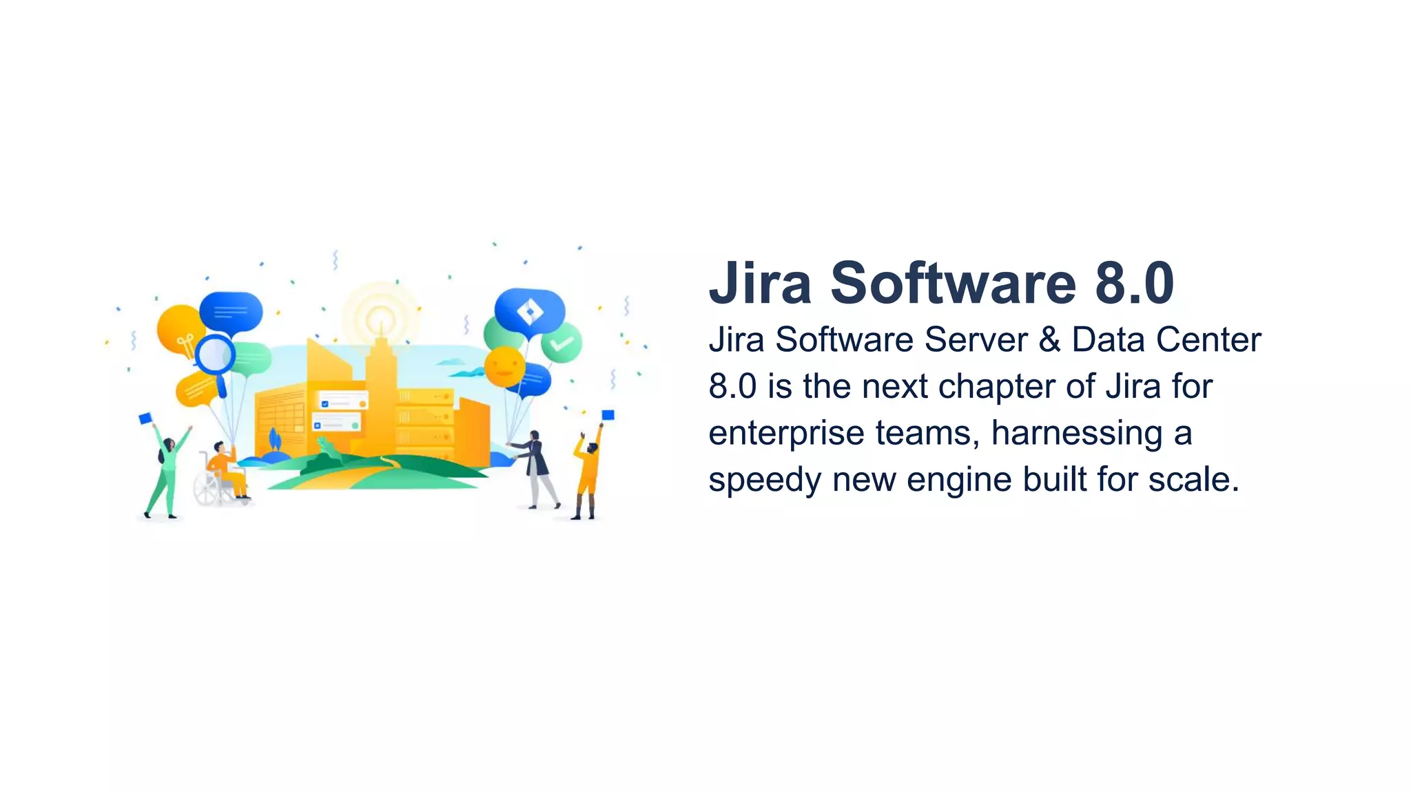 Jira Software 8.0
Jira Software Server & Data Center
8.0 is the next chapter of Jira for
enterprise teams, harnessing a
speedy new engine built for scale.
 