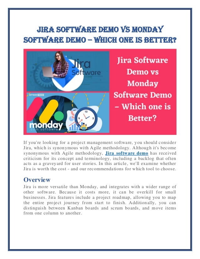 Jira Software Demo vs Monday
Software Demo – Which one is Better?
If you're looking for a project management software, you should consider
Jira, which is synonymous with Agile methodology. Although it's become
synonymous with Agile methodology, Jira software demo has received
criticism for its concept and terminology, including a backlog that often
acts as a graveyard for user stories. In this article, we'll examine whether
Jira is worth the cost - and our recommendations for which tool to choose.
Overview
Jira is more versatile than Monday, and integrates with a wider range of
other software. Because it costs more, it can be overkill for small
businesses. Jira features include a project roadmap, allowing you to map
the entire project journey from start to finish. Additionally, you can
distinguish between Kanban boards and scrum boards, and move items
from one column to another.
 