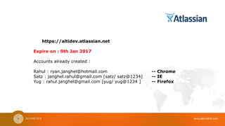 www.altimetrik.com
https://altidev.atlassian.net
Expire on : 9th Jan 2017
Accounts already created :
Rahul : ryan.janghel@hotmail.com -- Chrome
Satz : janghel.rahul@gmail.com [satz/ satz@1234] -- IE
Yug : rahul.janghel@gmail.com [yug/ yug@1234 ] -- Firefox
 