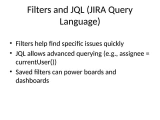 Filters and JQL (JIRA Query
Language)
• Filters help find specific issues quickly
• JQL allows advanced querying (e.g., assignee =
currentUser())
• Saved filters can power boards and
dashboards
 