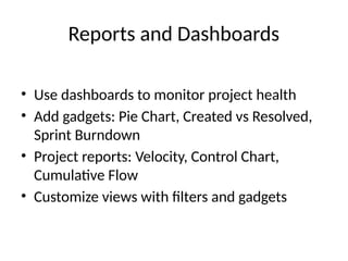 Reports and Dashboards
• Use dashboards to monitor project health
• Add gadgets: Pie Chart, Created vs Resolved,
Sprint Burndown
• Project reports: Velocity, Control Chart,
Cumulative Flow
• Customize views with filters and gadgets
 