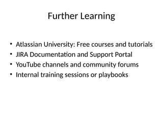 Further Learning
• Atlassian University: Free courses and tutorials
• JIRA Documentation and Support Portal
• YouTube channels and community forums
• Internal training sessions or playbooks
 